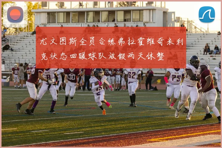 尤文图斯全员合练弗拉霍维奇米利克状态回暖球队放假两天休整