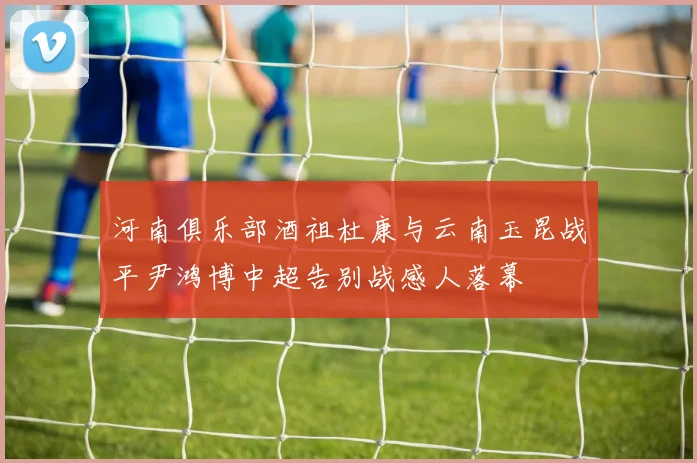 河南俱乐部酒祖杜康与云南玉昆战平尹鸿博中超告别战感人落幕