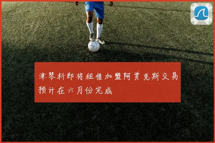 津琴科即将租借加盟阿贾克斯交易预计在六月份完成