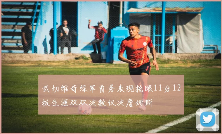 武切维奇绿军首秀表现抢眼11分12板生涯双双次数仅次詹姆斯