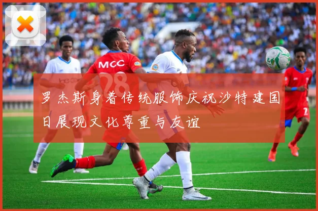 罗杰斯身着传统服饰庆祝沙特建国日展现文化尊重与友谊