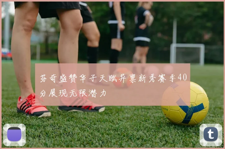芬奇盛赞华子天赋异禀新秀赛季40分展现无限潜力