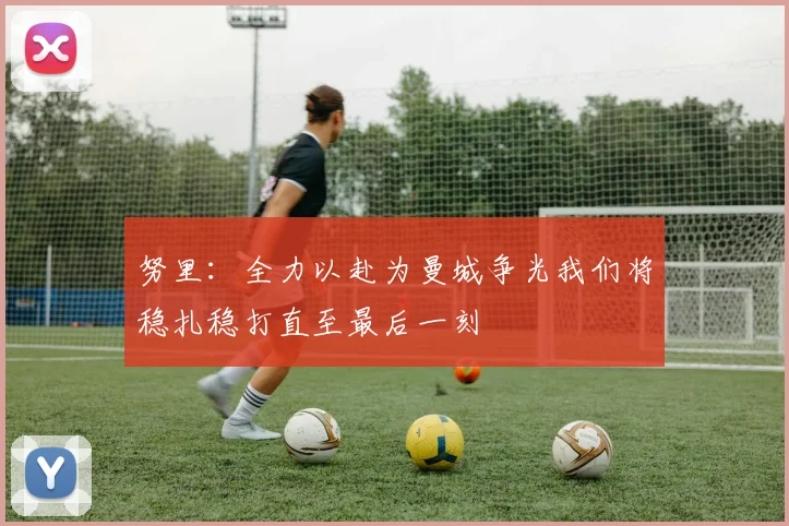 努里：全力以赴为曼城争光我们将稳扎稳打直至最后一刻