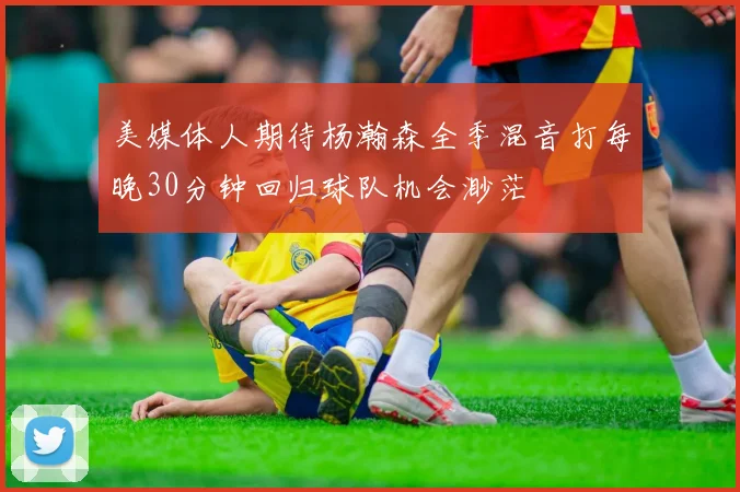 美媒体人期待杨瀚森全季混音打每晚30分钟回归球队机会渺茫