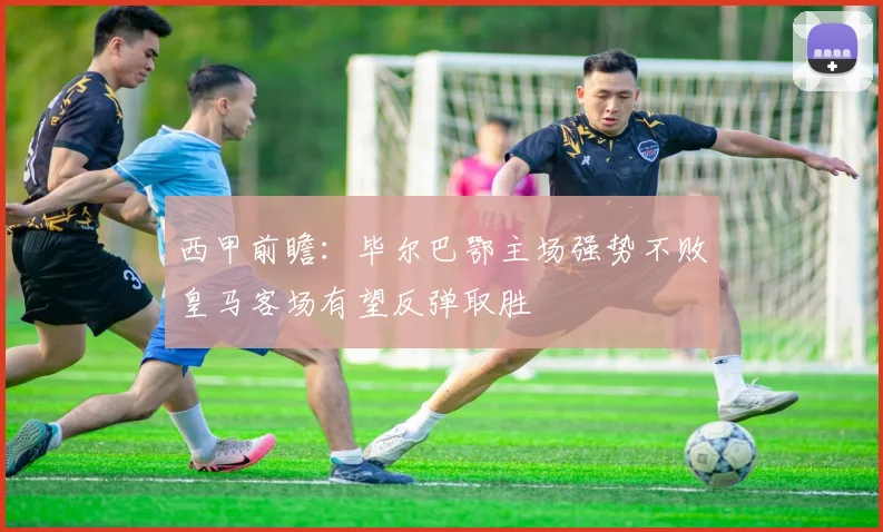 西甲前瞻：毕尔巴鄂主场强势不败皇马客场有望反弹取胜
