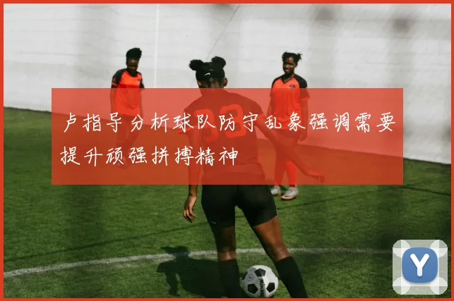 卢指导分析球队防守乱象强调需要提升顽强拼搏精神