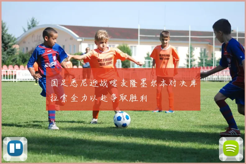 国足悉尼迎战喀麦隆墨尔本对决库拉索全力以赴争取胜利