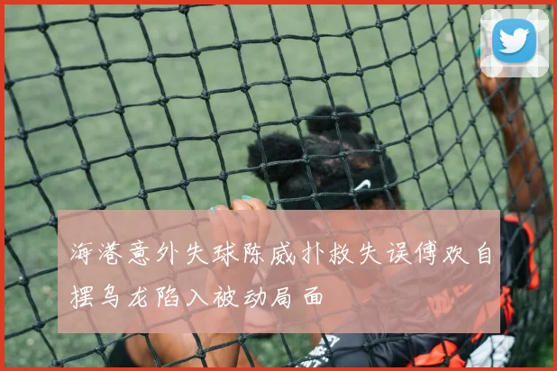 海港意外失球陈威扑救失误傅欢自摆乌龙陷入被动局面