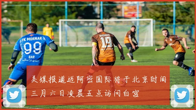 美媒报道迈阿密国际将于北京时间三月六日凌晨五点访问白宫