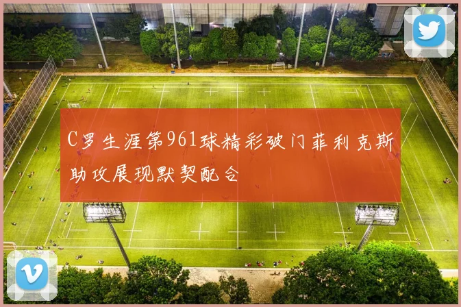 C罗生涯第961球精彩破门菲利克斯助攻展现默契配合