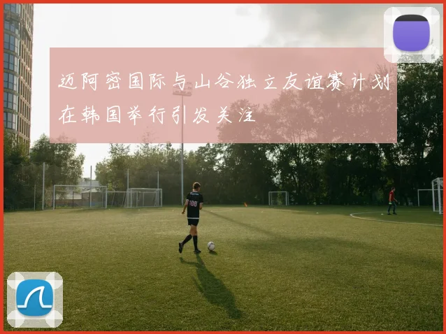 迈阿密国际与山谷独立友谊赛计划在韩国举行引发关注