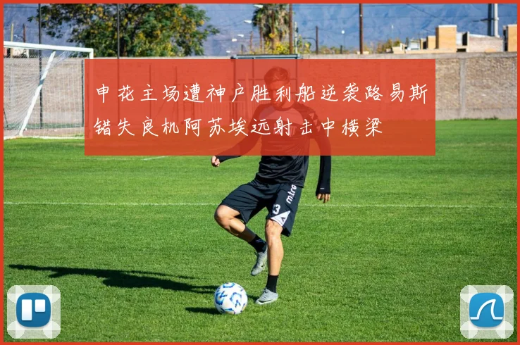 申花主场遭神户胜利船逆袭路易斯错失良机阿苏埃远射击中横梁