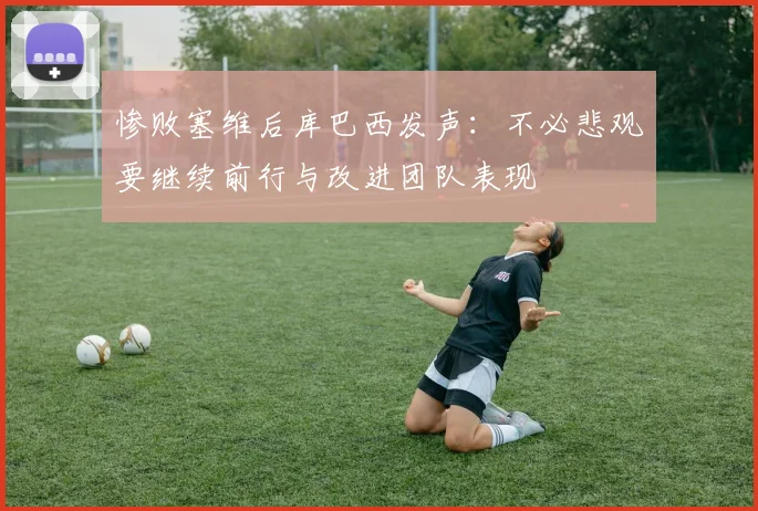 惨败塞维后库巴西发声：不必悲观要继续前行与改进团队表现