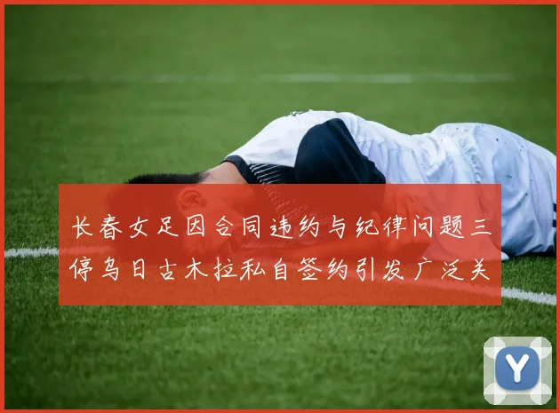 长春女足因合同违约与纪律问题三停乌日古木拉私自签约引发广泛关注