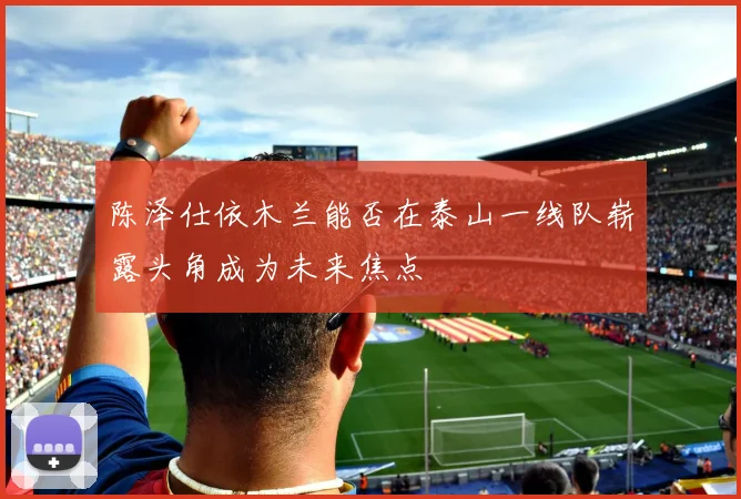 陈泽仕依木兰能否在泰山一线队崭露头角成为未来焦点