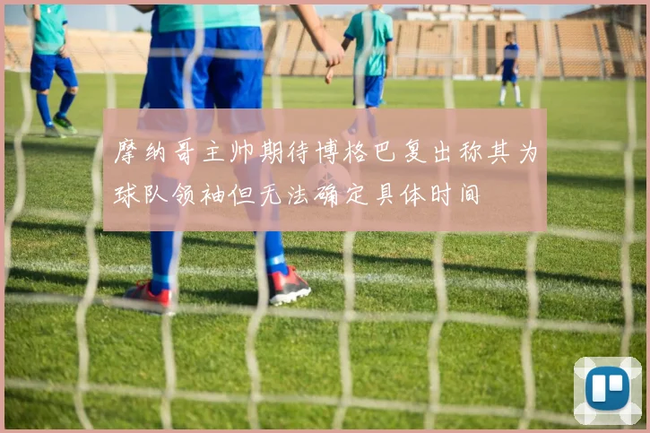 摩纳哥主帅期待博格巴复出称其为球队领袖但无法确定具体时间