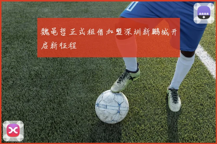 魏黾哲正式租借加盟深圳新鹏城开启新征程