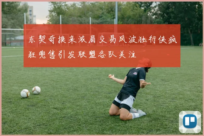 东契奇换来浓眉交易风波独行侠疯狂兜售引发联盟各队关注
