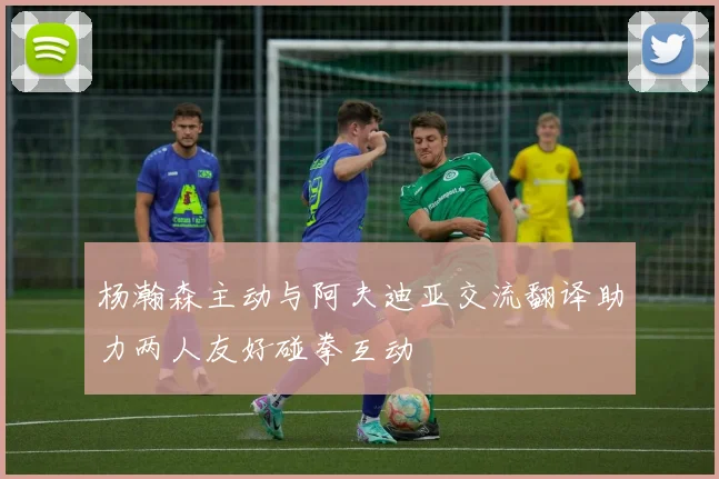 杨瀚森主动与阿夫迪亚交流翻译助力两人友好碰拳互动