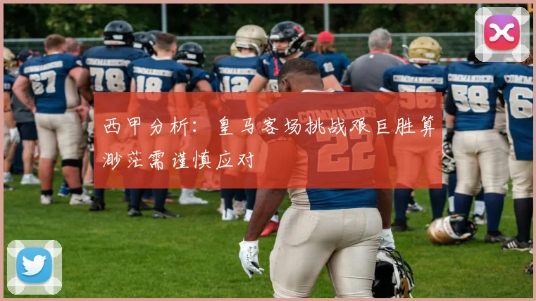 西甲分析：皇马客场挑战艰巨胜算渺茫需谨慎应对