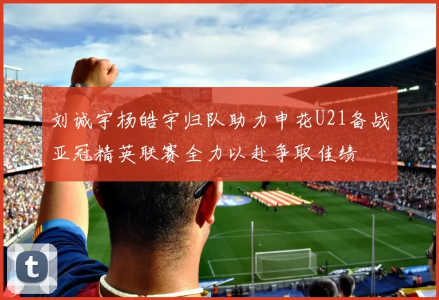 刘诚宇杨皓宇归队助力申花U21备战亚冠精英联赛全力以赴争取佳绩